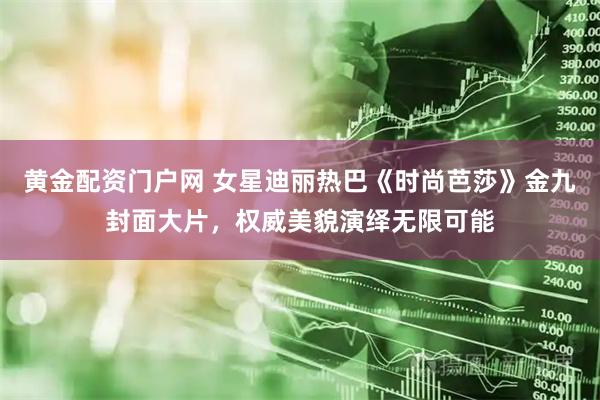黄金配资门户网 女星迪丽热巴《时尚芭莎》金九封面大片，权威美貌演绎无限可能
