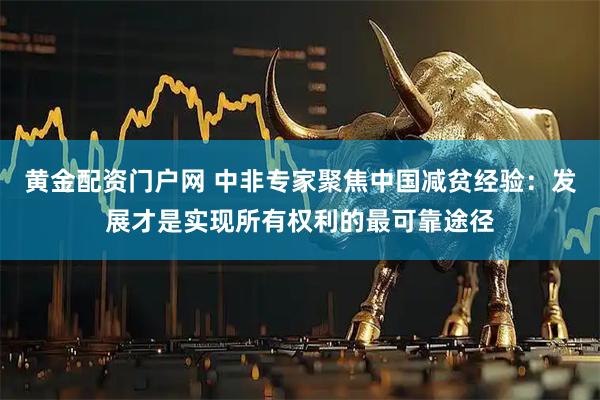 黄金配资门户网 中非专家聚焦中国减贫经验：发展才是实现所有权利的最可靠途径