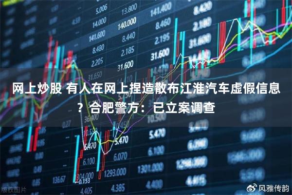 网上炒股 有人在网上捏造散布江淮汽车虚假信息？合肥警方：已立案调查