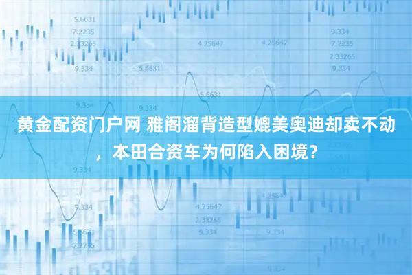 黄金配资门户网 雅阁溜背造型媲美奥迪却卖不动，本田合资车为何陷入困境？