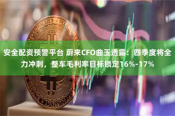 安全配资预警平台 蔚来CFO曲玉透露：四季度将全力冲刺，整车毛利率目标锁定16%-17%