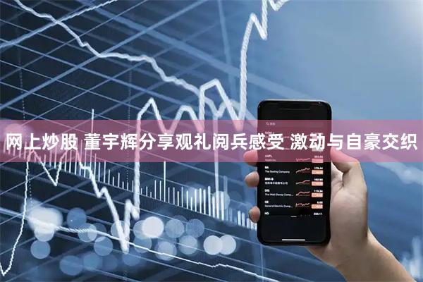 网上炒股 董宇辉分享观礼阅兵感受 激动与自豪交织