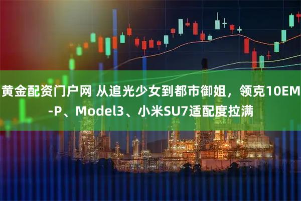 黄金配资门户网 从追光少女到都市御姐，领克10EM-P、Model3、小米SU7适配度拉满