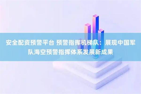 安全配资预警平台 预警指挥机梯队：展现中国军队海空预警指挥体系发展新成果