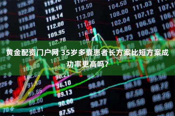 黄金配资门户网 35岁多囊患者长方案比短方案成功率更高吗？