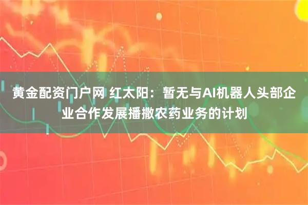 黄金配资门户网 红太阳：暂无与AI机器人头部企业合作发展播撒农药业务的计划