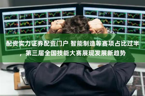 配资实力证券配资门户 智能制造等赛项占比过半，第三届全国技能大赛展现发展新趋势