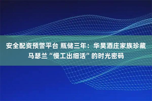 安全配资预警平台 瓶储三年：华昊酒庄家族珍藏马瑟兰“慢工出细活”的时光密码