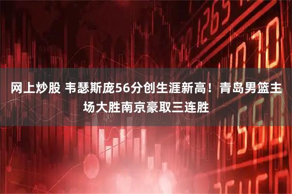 网上炒股 韦瑟斯庞56分创生涯新高！青岛男篮主场大胜南京豪取三连胜