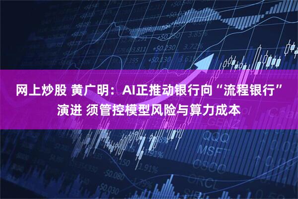 网上炒股 黄广明：AI正推动银行向“流程银行”演进 须管控模型风险与算力成本
