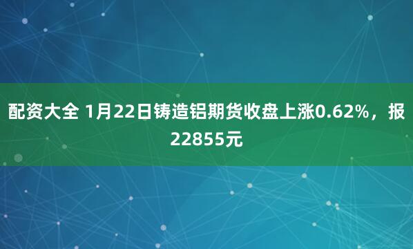 配资大全 1月22日铸造铝期货收盘上涨0.62%，报22855元