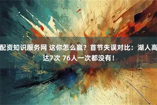 配资知识服务网 这你怎么赢？首节失误对比：湖人高达7次 76人一次都没有！