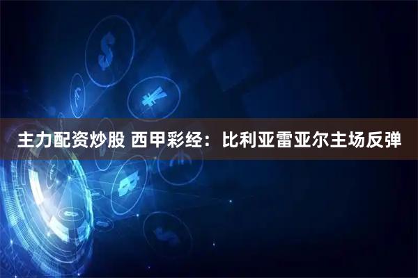 主力配资炒股 西甲彩经：比利亚雷亚尔主场反弹