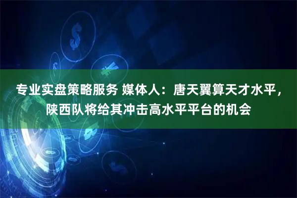 专业实盘策略服务 媒体人：唐天翼算天才水平，陕西队将给其冲击高水平平台的机会