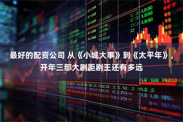 最好的配资公司 从《小城大事》到《太平年》，开年三部大剧距剧王还有多远