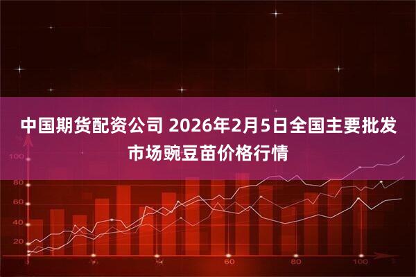 中国期货配资公司 2026年2月5日全国主要批发市场豌豆苗价格行情