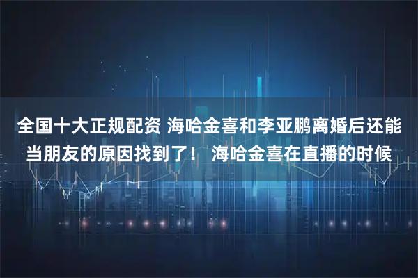 全国十大正规配资 海哈金喜和李亚鹏离婚后还能当朋友的原因找到了！ 海哈金喜在直播的时候