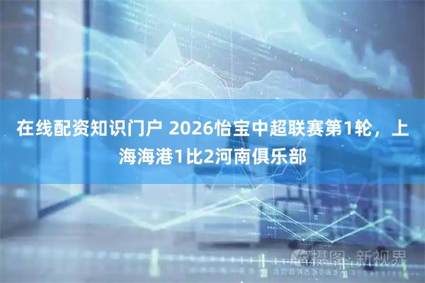 在线配资知识门户 2026怡宝中超联赛第1轮，上海海港1比2河南俱乐部