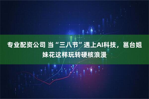 专业配资公司 当“三八节”遇上AI科技，邕台姐妹花这样玩转硬核浪漫