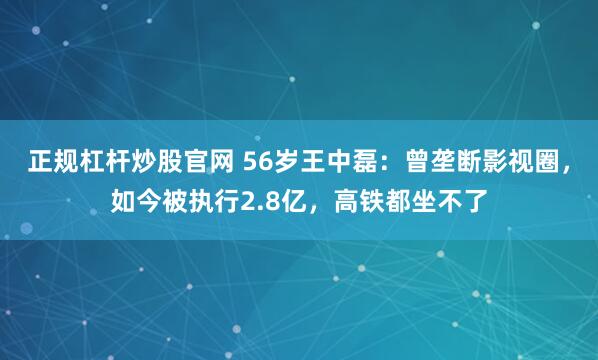 正规杠杆炒股官网 56岁王中磊：曾垄断影视圈，如今被执行2.8亿，高铁都坐不了