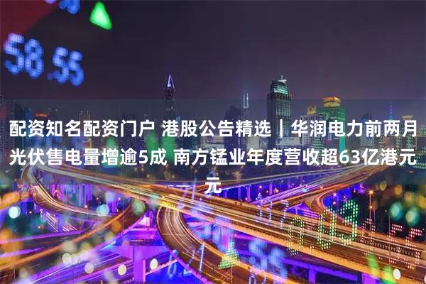 配资知名配资门户 港股公告精选｜华润电力前两月光伏售电量增逾5成 南方锰业年度营收超63亿港元