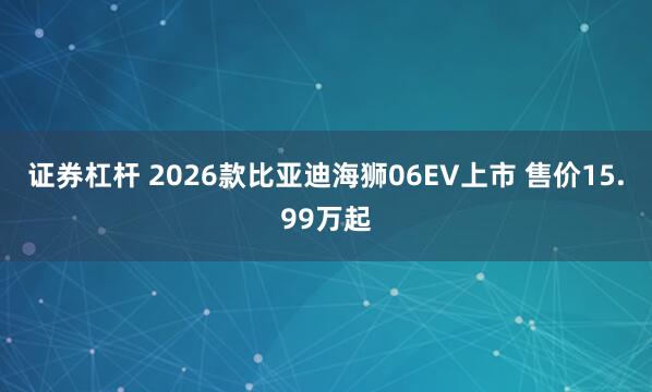 证券杠杆 2026款比亚迪海狮06EV上市 售价15.99万起