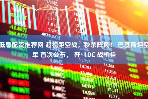 低息配资推荐网 超视距空战，秒杀阵风！ 巴基斯坦空军 首次公布， 歼-10C 战机挂