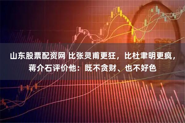山东股票配资网 比张灵甫更狂，比杜聿明更疯，蒋介石评价他：既不贪财、也不好色