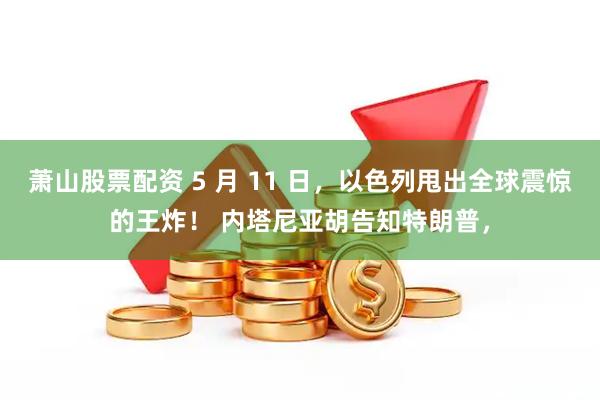 萧山股票配资 5 月 11 日，以色列甩出全球震惊的王炸！ 内塔尼亚胡告知特朗普，