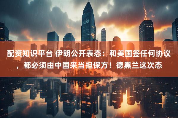 配资知识平台 伊朗公开表态：和美国签任何协议，都必须由中国来当担保方！德黑兰这次态