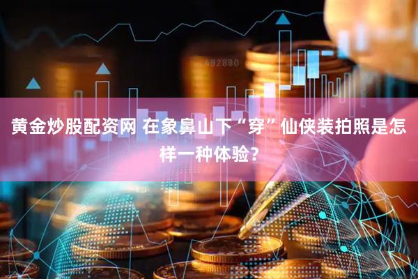 黄金炒股配资网 在象鼻山下“穿”仙侠装拍照是怎样一种体验？