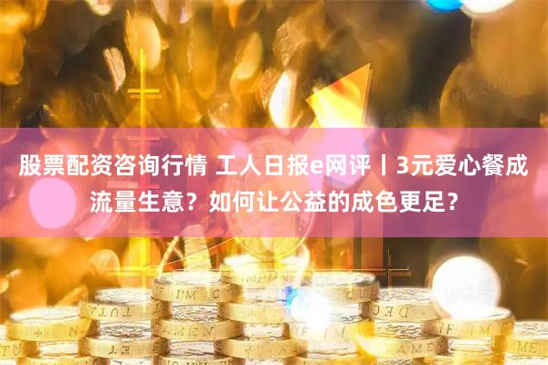 股票配资咨询行情 工人日报e网评丨3元爱心餐成流量生意？如何让公益的成色更足？